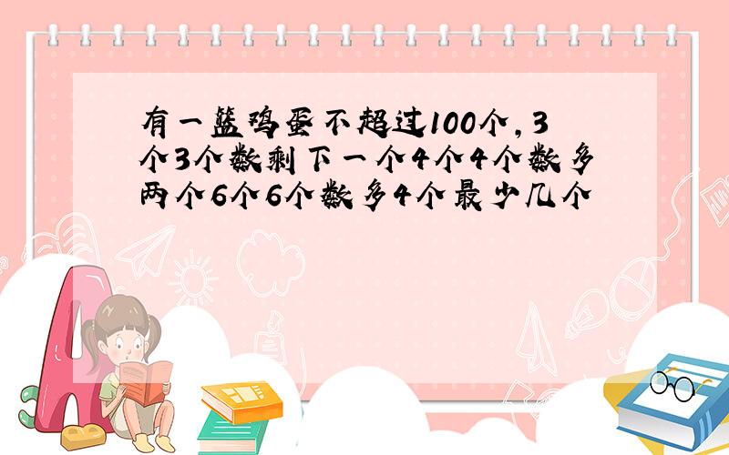 有一篮鸡蛋不超过100个,3个3个数剩下一个4个4个数多两个6个6个数多4个最少几个