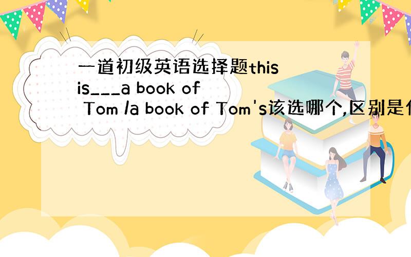 一道初级英语选择题this is___a book of Tom /a book of Tom's该选哪个,区别是什么