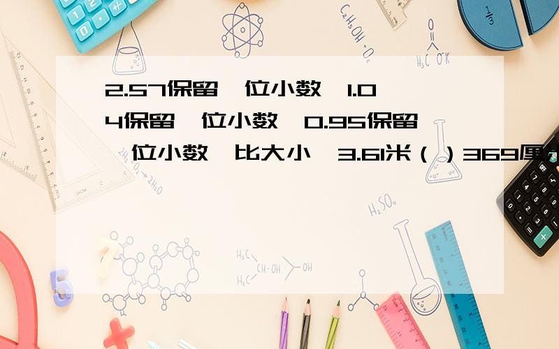 2.57保留一位小数,1.04保留一位小数,0.95保留一位小数,比大小、3.61米（）369厘米 .