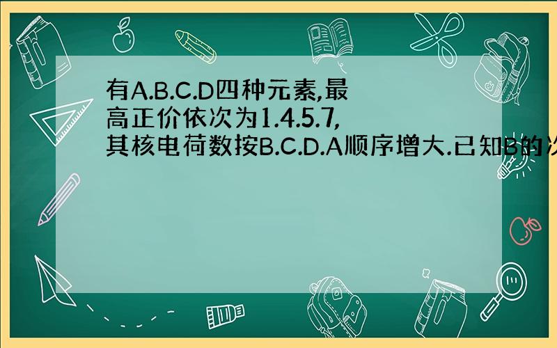 有A.B.C.D四种元素,最高正价依次为1.4.5.7,其核电荷数按B.C.D.A顺序增大.已知B的次外层电子数为2,C