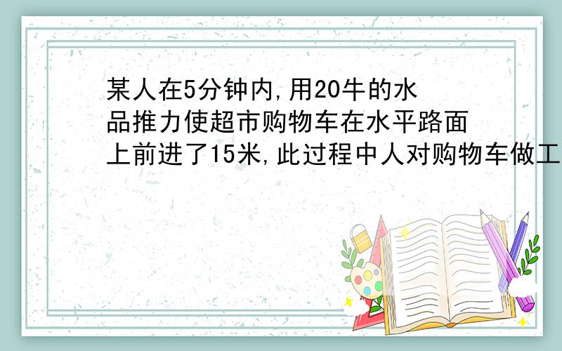 某人在5分钟内,用20牛的水品推力使超市购物车在水平路面上前进了15米,此过程中人对购物车做工的功率多少