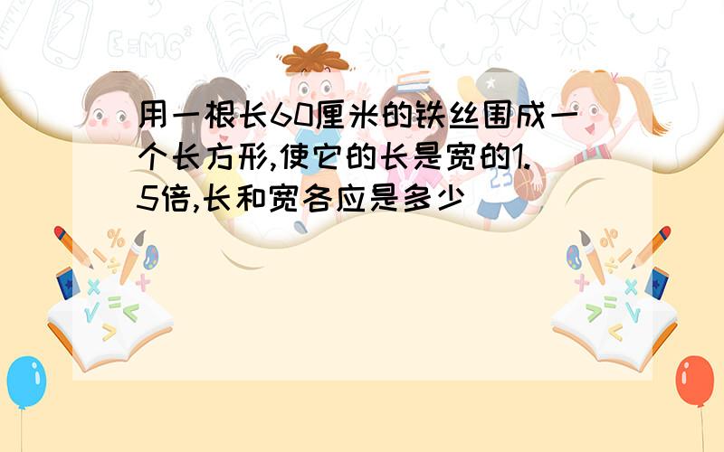 用一根长60厘米的铁丝围成一个长方形,使它的长是宽的1.5倍,长和宽各应是多少