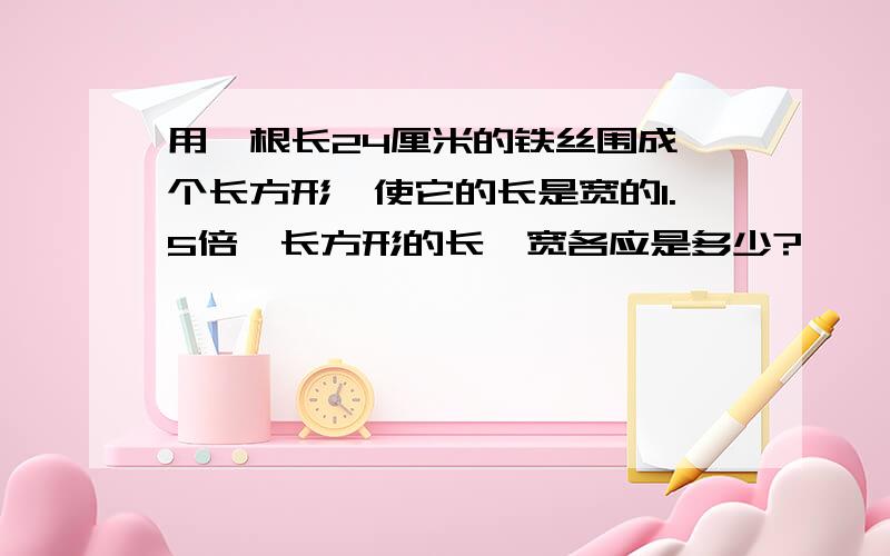 用一根长24厘米的铁丝围成一个长方形,使它的长是宽的1.5倍,长方形的长、宽各应是多少?