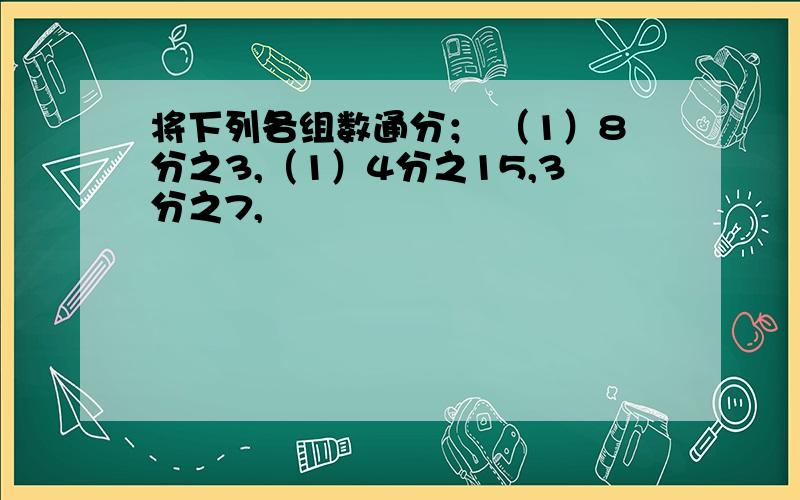 将下列各组数通分； （1）8分之3,（1）4分之15,3分之7,