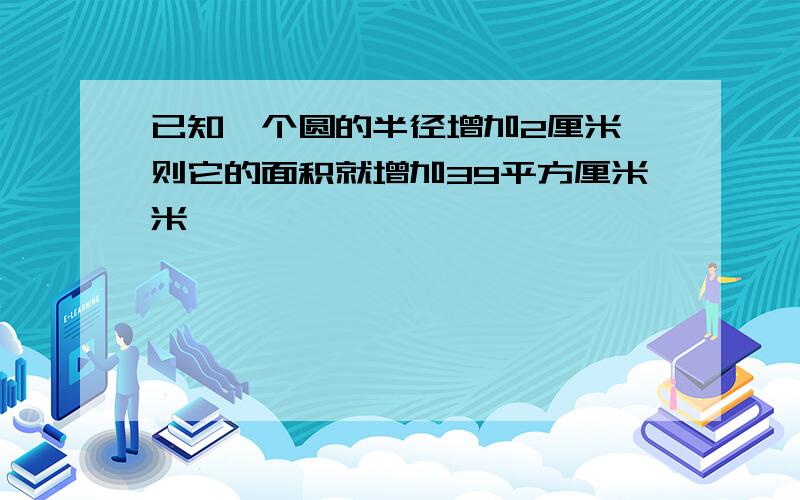 已知一个圆的半径增加2厘米,则它的面积就增加39平方厘米米