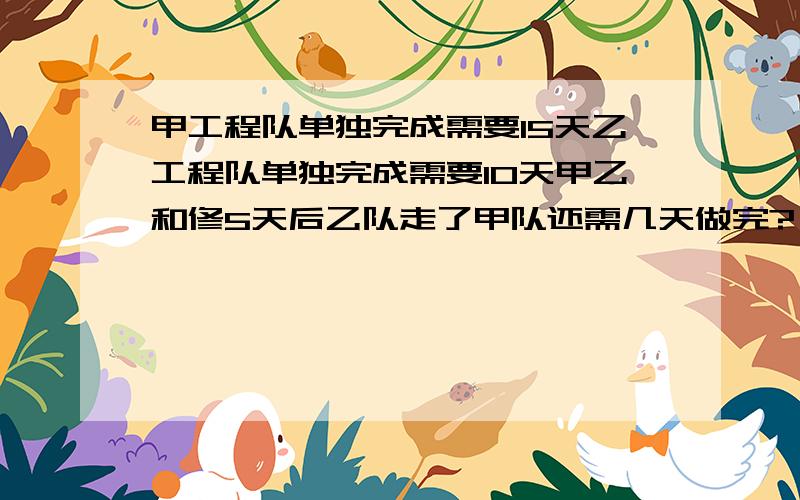 甲工程队单独完成需要15天乙工程队单独完成需要10天甲乙和修5天后乙队走了甲队还需几天做完?