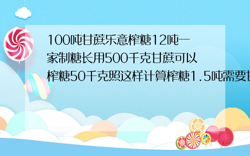 100吨甘蔗乐意榨糖12吨一家制糖长用500千克甘蔗可以榨糖50千克照这样计算榨糖1.5吨需要甘蔗多少吨?