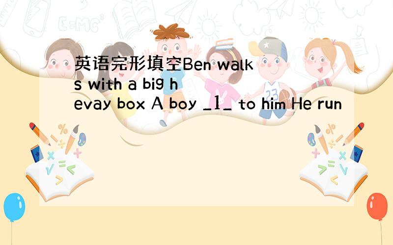 英语完形填空Ben walks with a big hevay box A boy _1_ to him He run