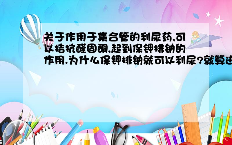 关于作用于集合管的利尿药,可以拮抗醛固酮,起到保钾排钠的作用.为什么保钾排钠就可以利尿?就算进一个钾离子,出一个钠离子,