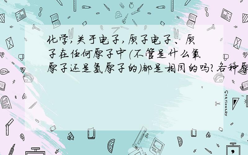 化学,关于电子,质子电子、质子在任何原子中（不管是什么氧原子还是氢原子的）都是相同的吗?各种原子（我指的是不同元素的）之