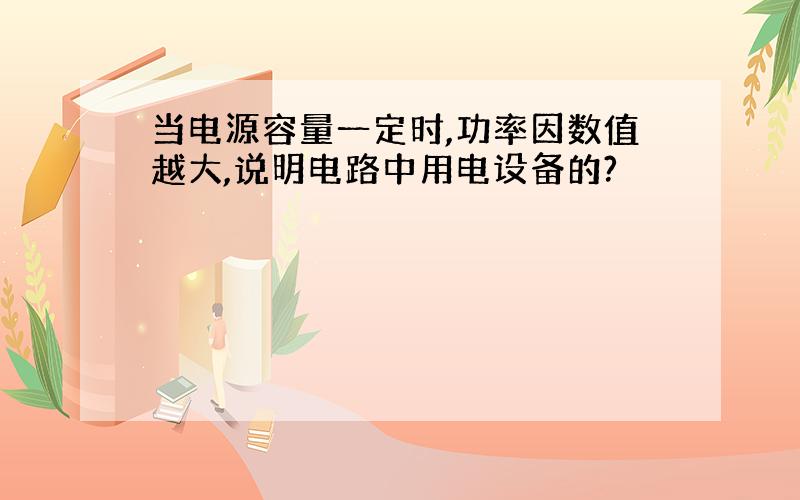 当电源容量一定时,功率因数值越大,说明电路中用电设备的?