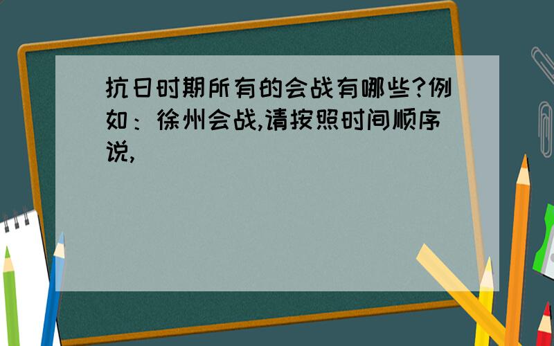 抗日时期所有的会战有哪些?例如：徐州会战,请按照时间顺序说,