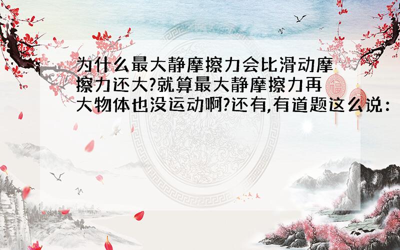 为什么最大静摩擦力会比滑动摩擦力还大?就算最大静摩擦力再大物体也没运动啊?还有,有道题这么说：