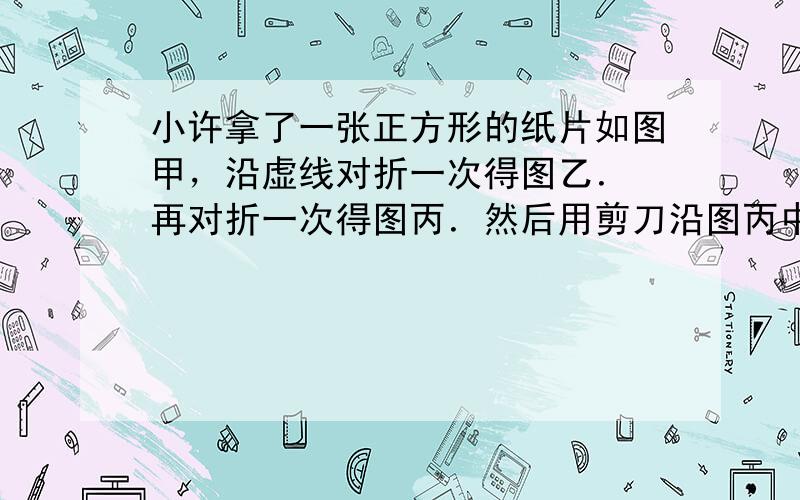 小许拿了一张正方形的纸片如图甲，沿虚线对折一次得图乙．再对折一次得图丙．然后用剪刀沿图丙中的虚线（虚线与底边平行）剪去