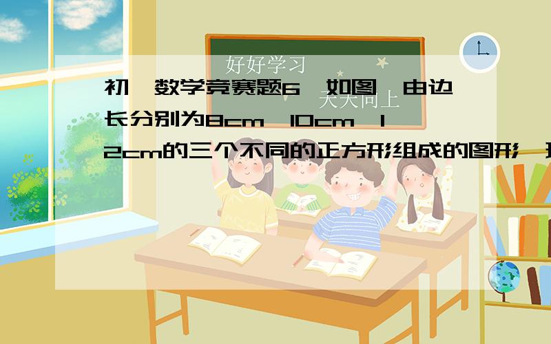 初一数学竞赛题6、如图,由边长分别为8cm,10cm,12cm的三个不同的正方形组成的图形,现请你经过C点,沿一条直线把