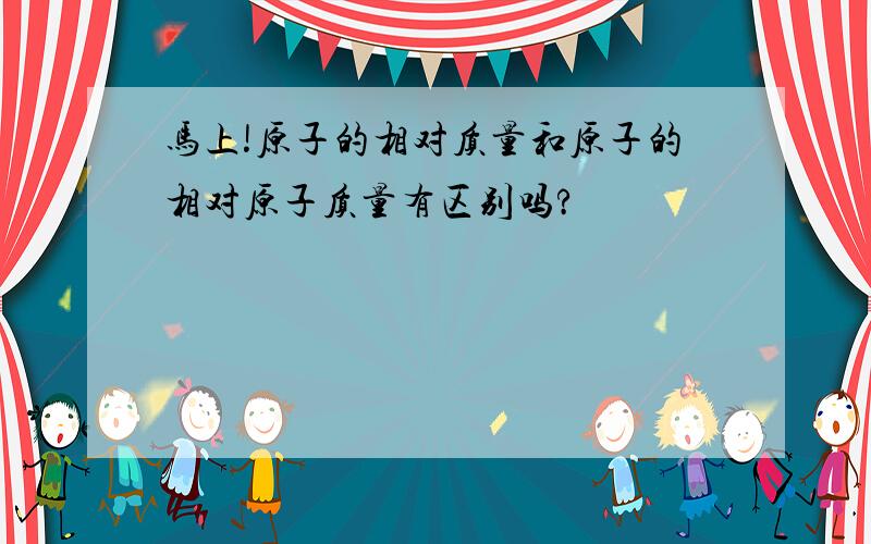 马上!原子的相对质量和原子的相对原子质量有区别吗?