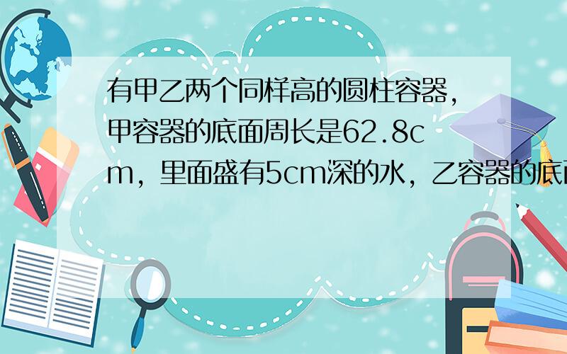 有甲乙两个同样高的圆柱容器，甲容器的底面周长是62.8cm，里面盛有5cm深的水，乙容器的底面半径是5cm，里面盛有30