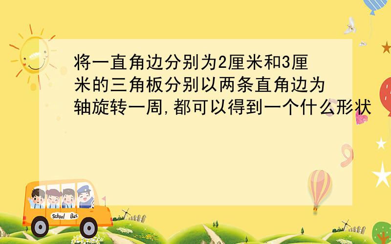 将一直角边分别为2厘米和3厘米的三角板分别以两条直角边为轴旋转一周,都可以得到一个什么形状