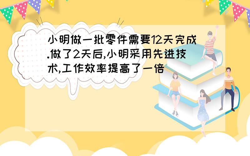 小明做一批零件需要12天完成.做了2天后,小明采用先进技术,工作效率提高了一倍