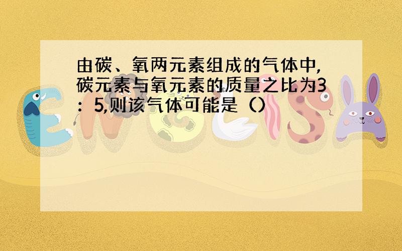 由碳、氧两元素组成的气体中,碳元素与氧元素的质量之比为3：5,则该气体可能是（）