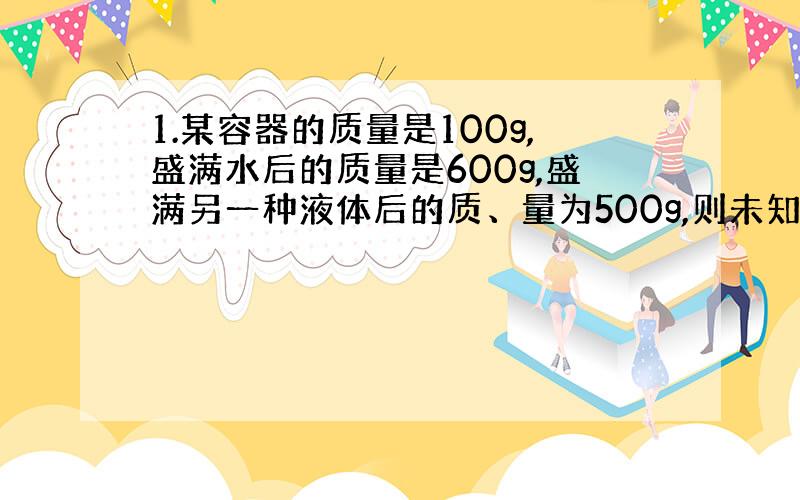 1.某容器的质量是100g,盛满水后的质量是600g,盛满另一种液体后的质、量为500g,则未知液体的密度是_kg/m^