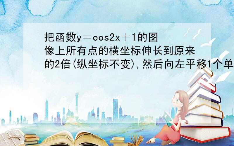 把函数y＝cos2x＋1的图像上所有点的横坐标伸长到原来的2倍(纵坐标不变),然后向左平移1个单位长度,再向下平移1个单