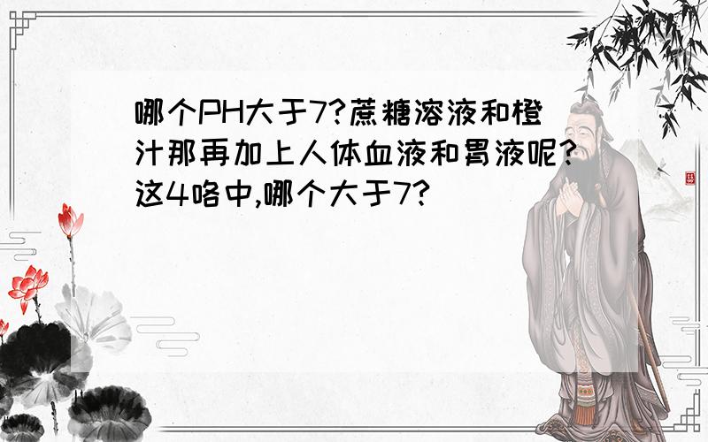 哪个PH大于7?蔗糖溶液和橙汁那再加上人体血液和胃液呢?这4咯中,哪个大于7?