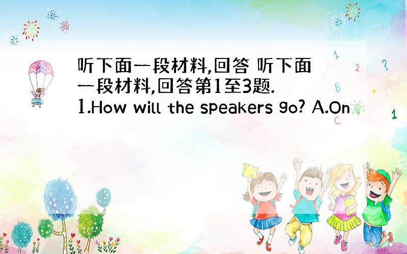 听下面一段材料,回答 听下面一段材料,回答第1至3题. 1.How will the speakers go? A.On