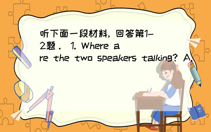 听下面一段材料, 回答第1-2题。 1. Where are the two speakers talking? A.