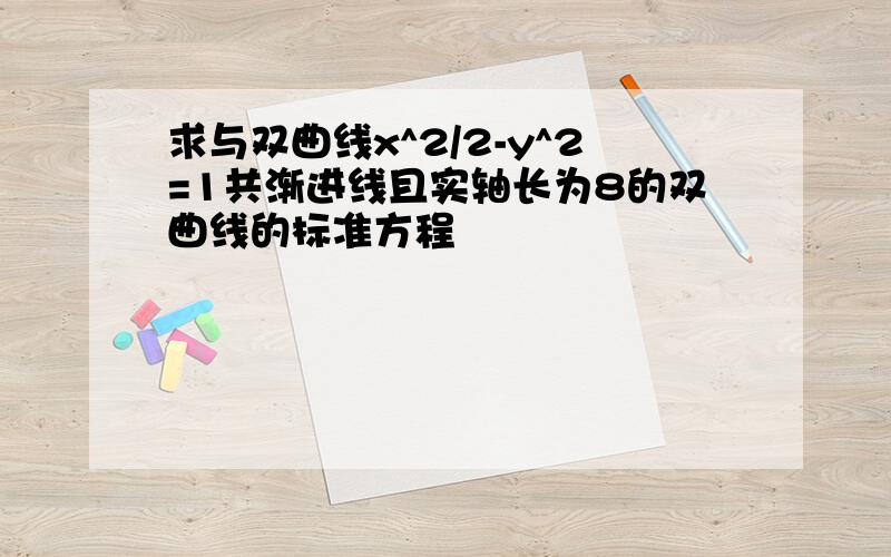 求与双曲线x^2/2-y^2=1共渐进线且实轴长为8的双曲线的标准方程