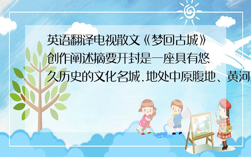 英语翻译电视散文《梦回古城》创作阐述摘要开封是一座具有悠久历史的文化名城.地处中原腹地、黄河之滨,是中华民族的主要发祥地