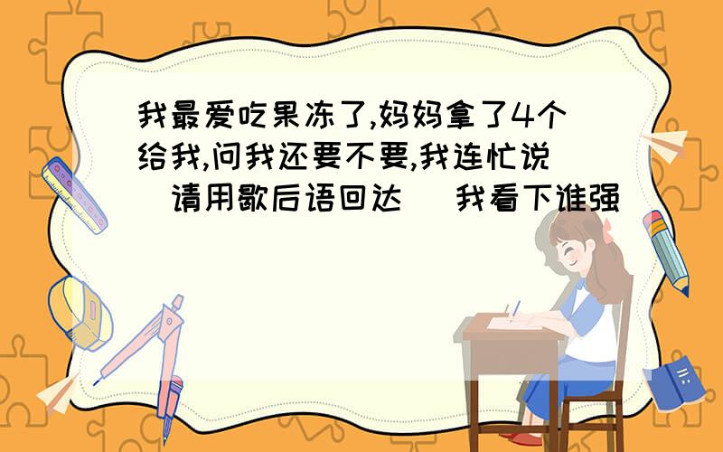 我最爱吃果冻了,妈妈拿了4个给我,问我还要不要,我连忙说（请用歇后语回达） 我看下谁强