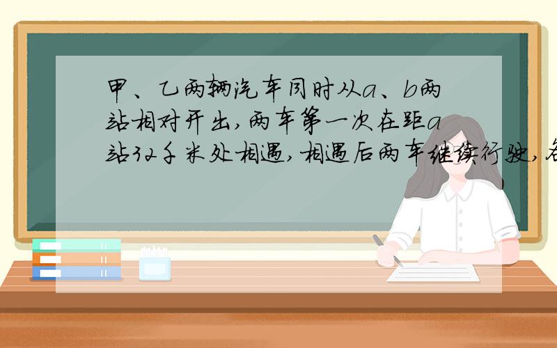 甲、乙两辆汽车同时从a、b两站相对开出,两车第一次在距a站32千米处相遇,相遇后两车继续行驶,各自到达