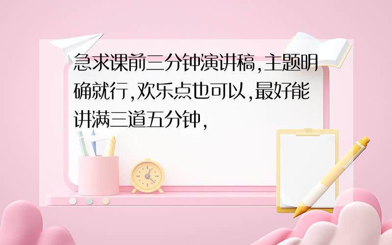 急求课前三分钟演讲稿,主题明确就行,欢乐点也可以,最好能讲满三道五分钟,