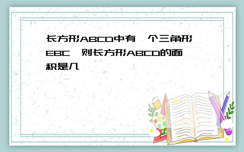 长方形ABCD中有一个三角形EBC,则长方形ABCD的面积是几