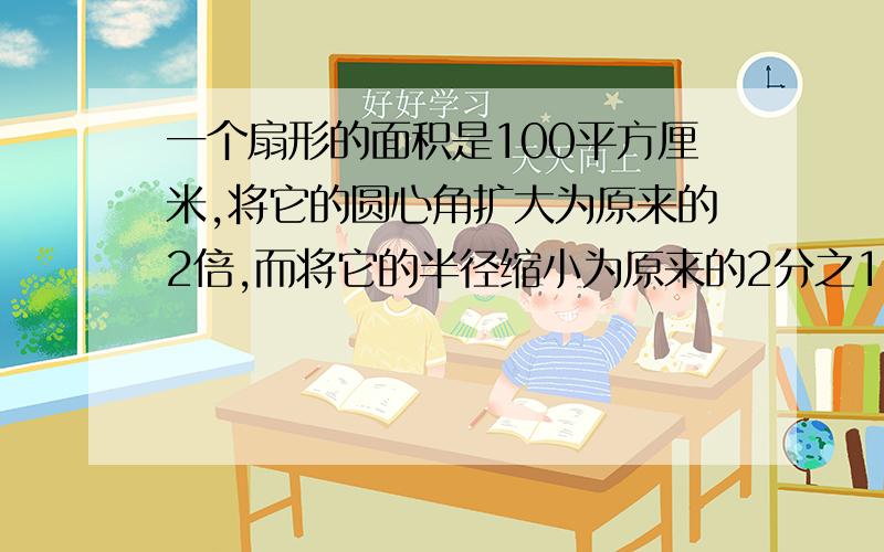 一个扇形的面积是100平方厘米,将它的圆心角扩大为原来的2倍,而将它的半径缩小为原来的2分之1,面积是多少?