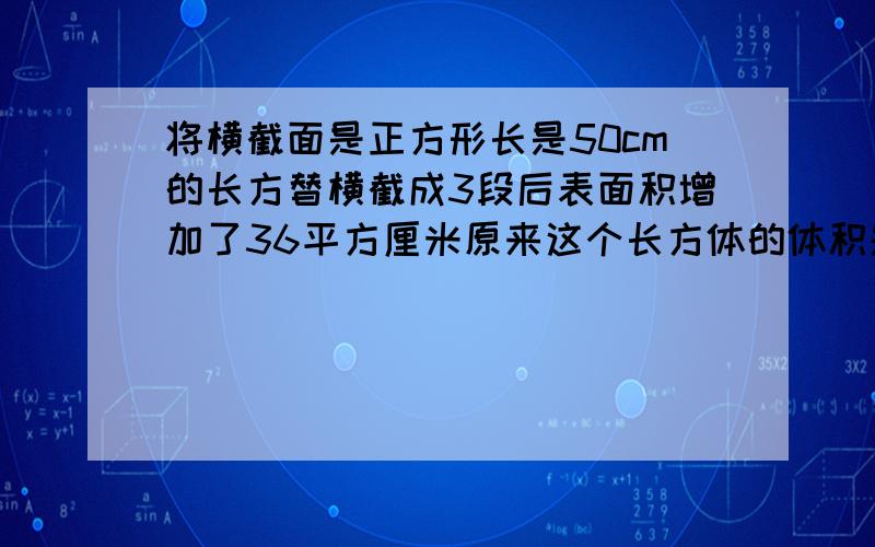 将横截面是正方形长是50cm的长方替横截成3段后表面积增加了36平方厘米原来这个长方体的体积是多少