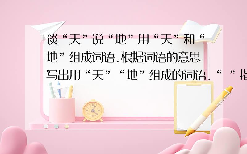 谈“天”说“地”用“天”和“地”组成词语.根据词语的意思写出用“天”“地”组成的词语.“ ”指理所当然,不容怀疑.“ ”