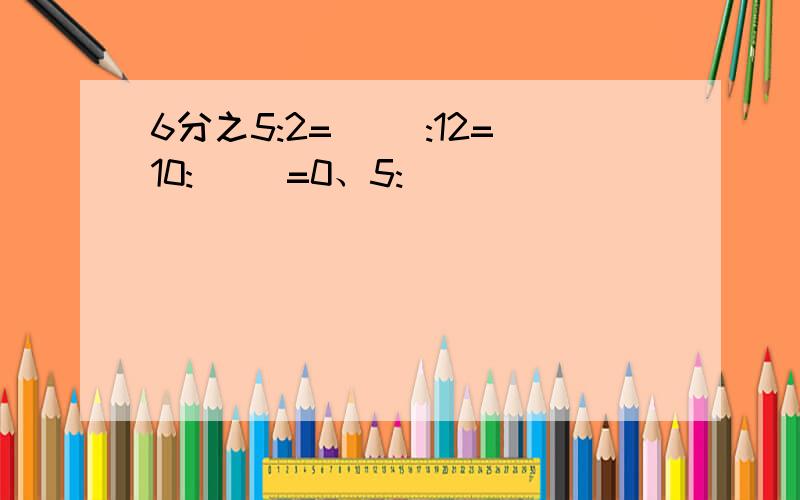 6分之5:2=( ):12=10:( )=0、5:( )