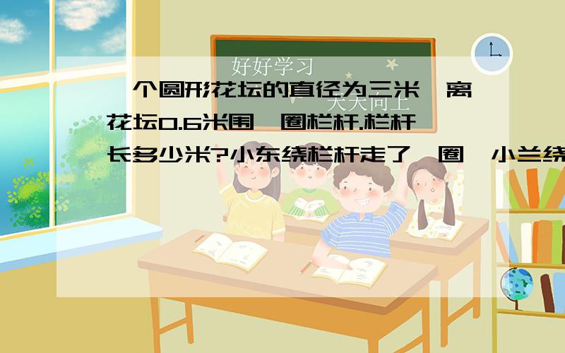 一个圆形花坛的直径为三米,离花坛0.6米围一圈栏杆.栏杆长多少米?小东绕栏杆走了一圈,小兰绕花坛走了一