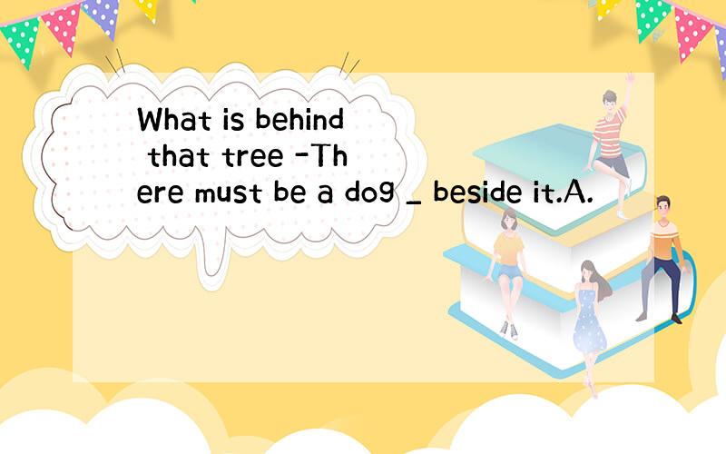 What is behind that tree -There must be a dog _ beside it.A.