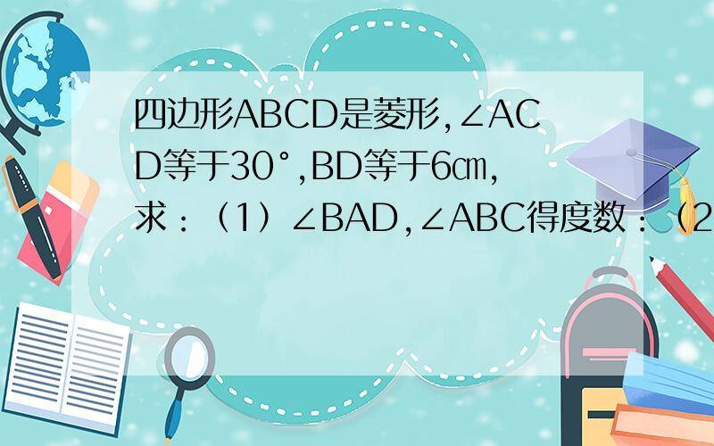 四边形ABCD是菱形,∠ACD等于30°,BD等于6㎝,求：（1）∠BAD,∠ABC得度数：（2）边AB及对角线AC的长