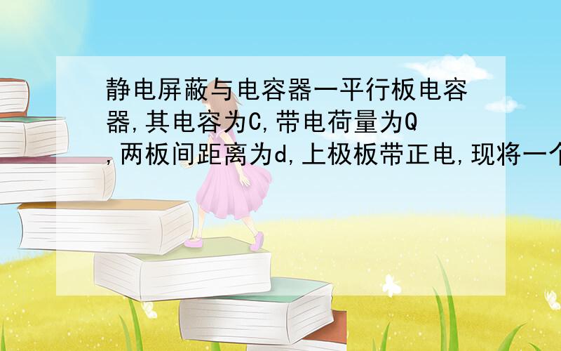 静电屏蔽与电容器一平行板电容器,其电容为C,带电荷量为Q,两板间距离为d,上极板带正电,现将一个试探电荷由两极板间的A点