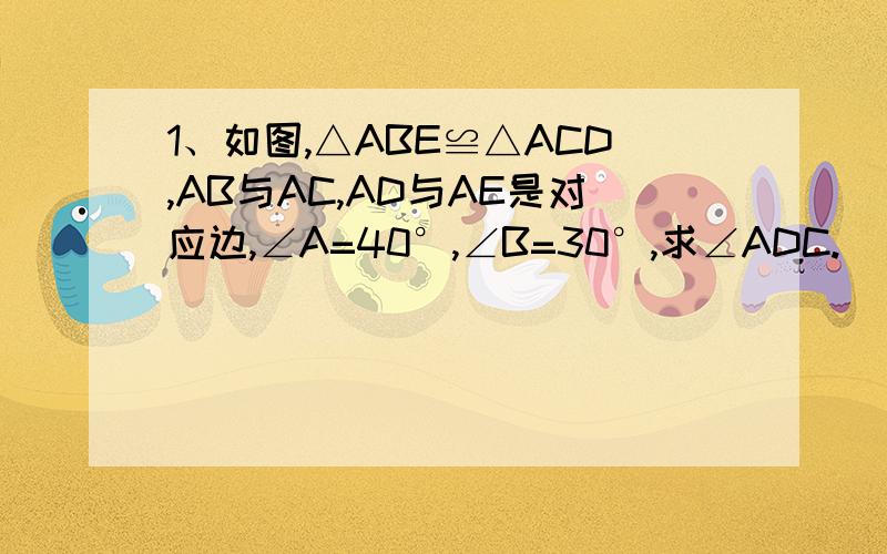 1、如图,△ABE≌△ACD,AB与AC,AD与AE是对应边,∠A=40°,∠B=30°,求∠ADC.