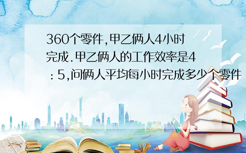 360个零件,甲乙俩人4小时完成.甲乙俩人的工作效率是4：5,问俩人平均每小时完成多少个零件