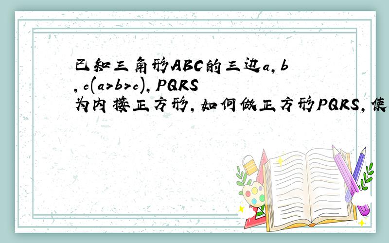 已知三角形ABC的三边a,b,c(a>b>c),PQRS为内接正方形,如何做正方形PQRS,使其面积最大