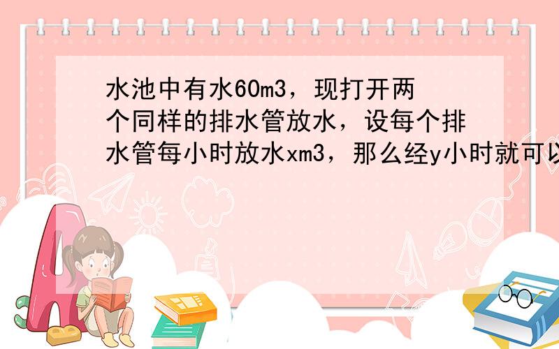 水池中有水60m3，现打开两个同样的排水管放水，设每个排水管每小时放水xm3，那么经y小时就可以将水放完．