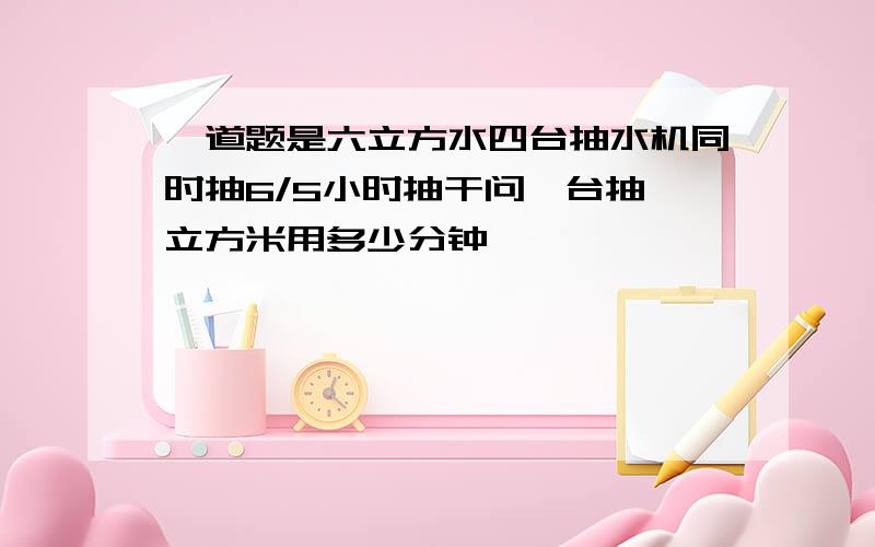 一道题是六立方水四台抽水机同时抽6/5小时抽干问一台抽一立方米用多少分钟