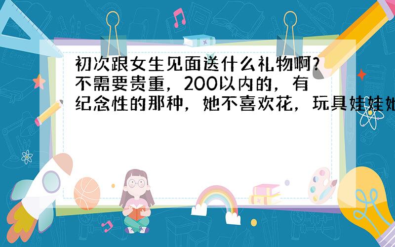 初次跟女生见面送什么礼物啊？不需要贵重，200以内的，有纪念性的那种，她不喜欢花，玩具娃娃她说自己有很多。因为这次她回来