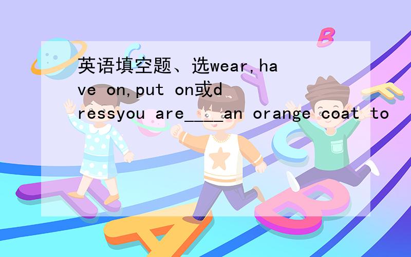 英语填空题、选wear,have on,put on或dressyou are____an orange coat to